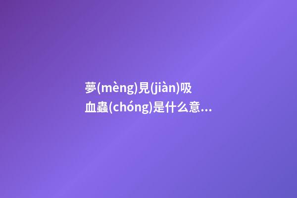 夢(mèng)見(jiàn)吸血蟲(chóng)是什么意思 做夢(mèng)夢(mèng)到吸血蟲(chóng)好不好